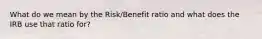 What do we mean by the Risk/Benefit ratio and what does the IRB use that ratio for?