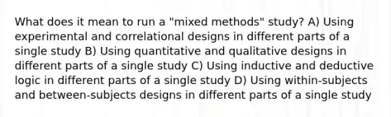 What does it mean to run a "mixed methods" study? A) Using experimental and correlational designs in different parts of a single study B) Using quantitative and qualitative designs in different parts of a single study C) Using inductive and deductive logic in different parts of a single study D) Using within-subjects and between-subjects designs in different parts of a single study