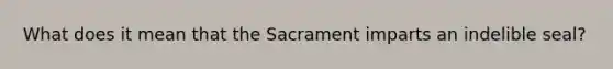 What does it mean that the Sacrament imparts an indelible seal?