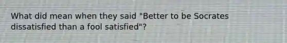 What did mean when they said "Better to be Socrates dissatisfied than a fool satisfied"?