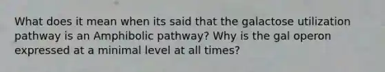 What does it mean when its said that the galactose utilization pathway is an Amphibolic pathway? Why is the gal operon expressed at a minimal level at all times?