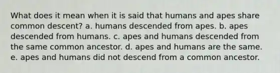 What does it mean when it is said that humans and apes share common descent? a. humans descended from apes. b. apes descended from humans. c. apes and humans descended from the same common ancestor. d. apes and humans are the same. e. apes and humans did not descend from a common ancestor.