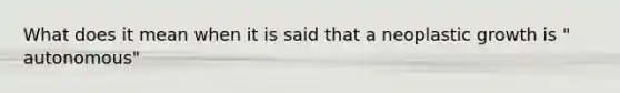 What does it mean when it is said that a neoplastic growth is " autonomous"