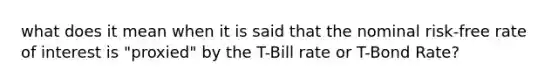 what does it mean when it is said that the nominal risk-free rate of interest is "proxied" by the T-Bill rate or T-Bond Rate?