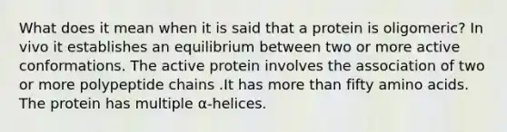 What does it mean when it is said that a protein is oligomeric? In vivo it establishes an equilibrium between two or more active conformations. The active protein involves the association of two or more polypeptide chains .It has more than fifty amino acids. The protein has multiple α-helices.