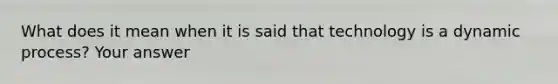 What does it mean when it is said that technology is a dynamic process? Your answer