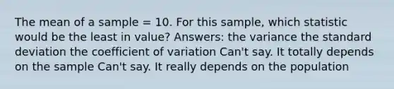 The mean of a sample = 10. For this sample, which statistic would be the least in value? Answers: the variance the <a href='https://www.questionai.com/knowledge/kqGUr1Cldy-standard-deviation' class='anchor-knowledge'>standard deviation</a> the <a href='https://www.questionai.com/knowledge/kJCjg6fvaq-coefficient-of-variation' class='anchor-knowledge'>coefficient of variation</a> Can't say. It totally depends on the sample Can't say. It really depends on the population