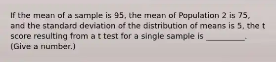 If the mean of a sample is 95, the mean of Population 2 is 75, and the <a href='https://www.questionai.com/knowledge/kqGUr1Cldy-standard-deviation' class='anchor-knowledge'>standard deviation</a> of the distribution of means is 5, the t score resulting from a t test for a single sample is __________. (Give a number.)