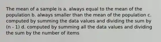 The mean of a sample is a. always equal to the mean of the population b. always smaller than the mean of the population c. computed by summing the data values and dividing the sum by (n - 1) d. computed by summing all the data values and dividing the sum by the number of items