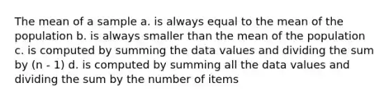 The mean of a sample a. is always equal to the mean of the population b. is always smaller than the mean of the population c. is computed by summing the data values and dividing the sum by (n - 1) d. is computed by summing all the data values and dividing the sum by the number of items