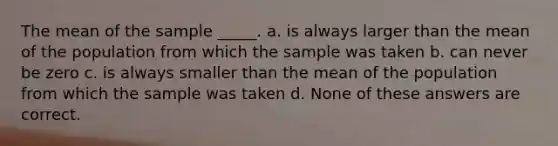 The mean of the sample _____. a. is always larger than the mean of the population from which the sample was taken b. can never be zero c. is always smaller than the mean of the population from which the sample was taken d. None of these answers are correct.