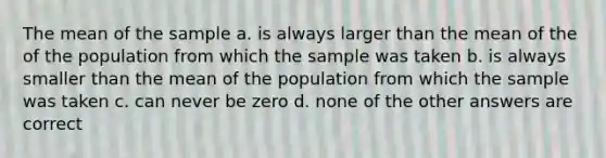 The mean of the sample a. is always larger than the mean of the of the population from which the sample was taken b. is always smaller than the mean of the population from which the sample was taken c. can never be zero d. none of the other answers are correct