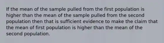 If the mean of the sample pulled from the first population is higher than the mean of the sample pulled from the second population then that is sufficient evidence to make the claim that the mean of first population is higher than the mean of the second population.