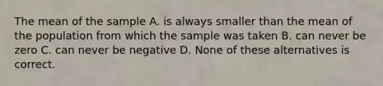 The mean of the sample A. is always smaller than the mean of the population from which the sample was taken B. can never be zero C. can never be negative D. None of these alternatives is correct.