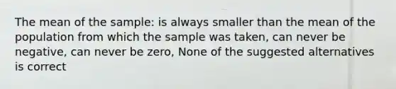 The mean of the sample: is always smaller than the mean of the population from which the sample was taken, can never be negative, can never be zero, None of the suggested alternatives is correct