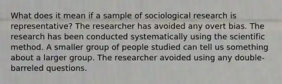 What does it mean if a sample of sociological research is representative? The researcher has avoided any overt bias. The research has been conducted systematically using the scientific method. A smaller group of people studied can tell us something about a larger group. The researcher avoided using any double-barreled questions.