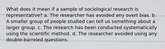 What does it mean if a sample of sociological research is representative? a. The researcher has avoided any overt bias. b. A smaller group of people studied can tell us something about a larger group. c. The research has been conducted systematically using <a href='https://www.questionai.com/knowledge/koXrTCHtT5-the-scientific-method' class='anchor-knowledge'>the scientific method</a>. d. The researcher avoided using any double-barreled questions.