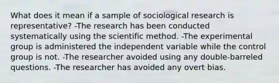 What does it mean if a sample of sociological research is representative? -The research has been conducted systematically using the scientific method. -The experimental group is administered the independent variable while the control group is not. -The researcher avoided using any double-barreled questions. -The researcher has avoided any overt bias.