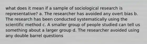 what does it mean if a sample of sociological research is representative? a. The researcher has avoided any overt bias b. The research has been conducted systematically using the scientific method c. A smaller group of people studied can tell us something about a larger group d. The researcher avoided using any double barrel questions