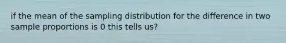 if the mean of the sampling distribution for the difference in two sample proportions is 0 this tells us?