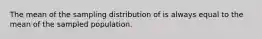 The mean of the sampling distribution of is always equal to the mean of the sampled population.