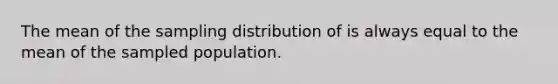 The mean of the sampling distribution of is always equal to the mean of the sampled population.