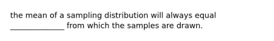 the mean of a sampling distribution will always equal ______________ from which the samples are drawn.