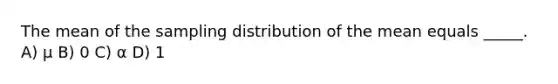 The mean of the sampling distribution of the mean equals _____. A) μ B) 0 C) α D) 1