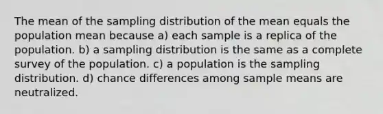 The mean of the sampling distribution of the mean equals the population mean because a) each sample is a replica of the population. b) a sampling distribution is the same as a complete survey of the population. c) a population is the sampling distribution. d) chance differences among sample means are neutralized.