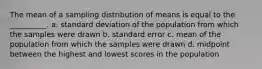 The mean of a sampling distribution of means is equal to the __________. a. standard deviation of the population from which the samples were drawn b. standard error c. mean of the population from which the samples were drawn d. midpoint between the highest and lowest scores in the population