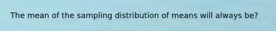 The mean of the sampling distribution of means will always be?