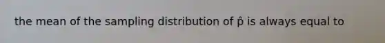 the mean of the sampling distribution of p̂ is always equal to