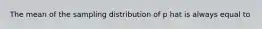 The mean of the sampling distribution of p hat is always equal to