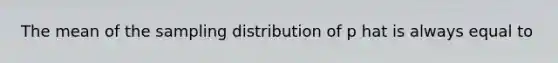 The mean of the sampling distribution of p hat is always equal to