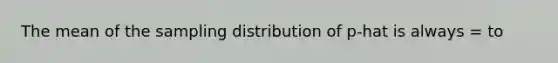 The mean of the sampling distribution of p-hat is always = to