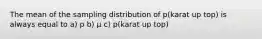 The mean of the sampling distribution of p(karat up top) is always equal to a) p b) μ c) p(karat up top)