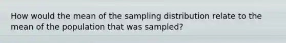 How would the mean of the sampling distribution relate to the mean of the population that was sampled?