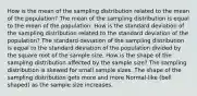 How is the mean of the sampling distribution related to the mean of the population? The mean of the sampling distribution is equal to the mean of the population. How is the standard deviation of the sampling distribution related to the standard deviation of the population? The standard deviation of the sampling distribution is equal to the standard deviation of the population divided by the square root of the sample size. How is the shape of the sampling distribution affected by the sample size? The sampling distribution is skewed for small sample sizes. The shape of the sampling distribution gets more and more Normal-like (bell shaped) as the sample size increases.