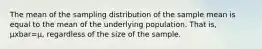 The mean of the sampling distribution of the sample mean is equal to the mean of the underlying population. That is, μxbar=μ, regardless of the size of the sample.