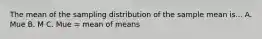 The mean of the sampling distribution of the sample mean is... A. Mue B. M C. Mue = mean of means