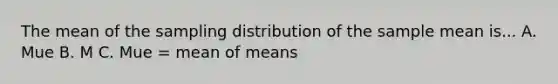 The mean of the sampling distribution of the sample mean is... A. Mue B. M C. Mue = mean of means