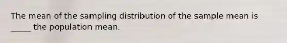 The mean of the sampling distribution of the sample mean is _____ the population mean.