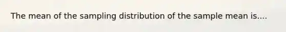 The mean of the sampling distribution of the sample mean is....