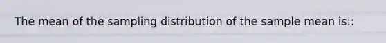 The mean of the sampling distribution of the sample mean is::