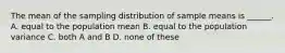 The mean of the sampling distribution of sample means is ______. A. equal to the population mean B. equal to the population variance C. both A and B D. none of these