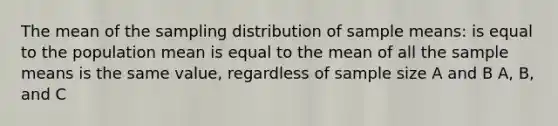 The mean of the sampling distribution of sample means: is equal to the population mean is equal to the mean of all the sample means is the same value, regardless of sample size A and B A, B, and C