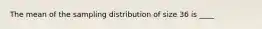 The mean of the sampling distribution of size 36 is ____