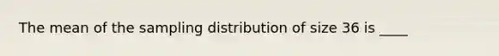 The mean of the sampling distribution of size 36 is ____