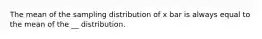 The mean of the sampling distribution of x bar is always equal to the mean of the __ distribution.