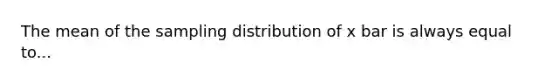 The mean of the sampling distribution of x bar is always equal to...